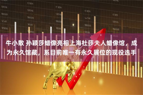 牛小散 孙颖莎蜡像亮相上海杜莎夫人蜡像馆，成为永久馆藏，系目前唯一有永久展位的现役选手