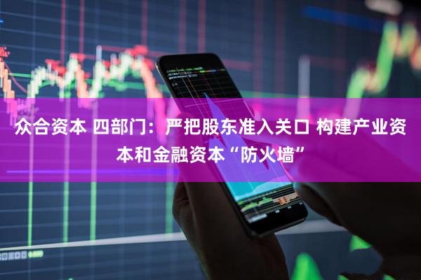 众合资本 四部门：严把股东准入关口 构建产业资本和金融资本“防火墙”