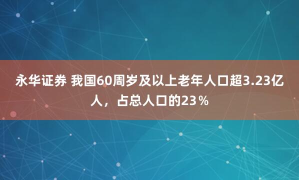 永华证券 我国60周岁及以上老年人口超3.23亿人,占总人口的23%