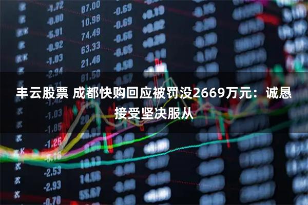 丰云股票 成都快购回应被罚没2669万元：诚恳接受坚决服从