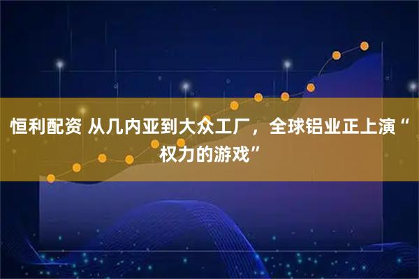 恒利配资 从几内亚到大众工厂，全球铝业正上演“权力的游戏”