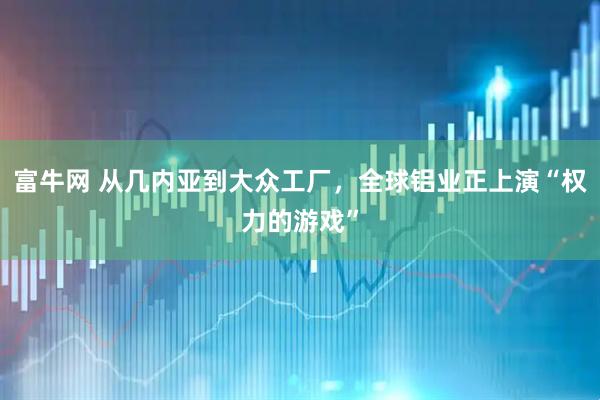 富牛网 从几内亚到大众工厂,全球铝业正上演“权力的游戏”