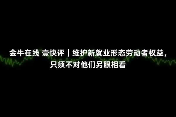 金牛在线 壹快评｜维护新就业形态劳动者权益，只须不对他们另眼相看