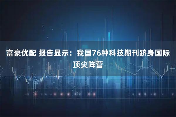 富豪优配 报告显示：我国76种科技期刊跻身国际顶尖阵营