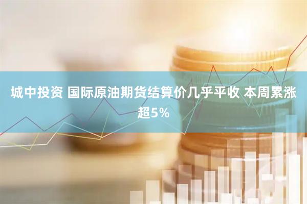 城中投资 国际原油期货结算价几乎平收 本周累涨超5%