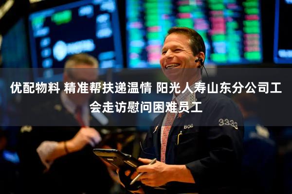优配物料 精准帮扶递温情 阳光人寿山东分公司工会走访慰问困难员工