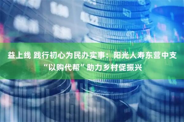益上线 践行初心为民办实事：阳光人寿东营中支“以购代帮”助力乡村促振兴