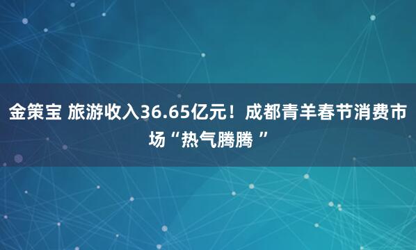 金策宝 旅游收入36.65亿元！成都青羊春节消费市场“热气腾腾 ”