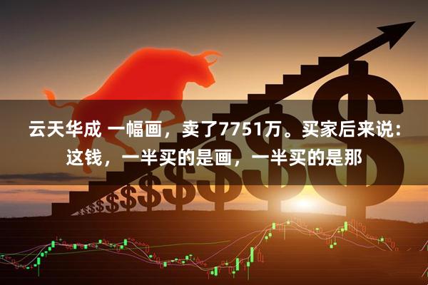 云天华成 一幅画,卖了7751万。买家后来说:这钱,一半买的是画,一半买的是那