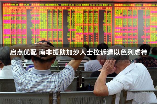 启点优配 南非援助加沙人士控诉遭以色列虐待