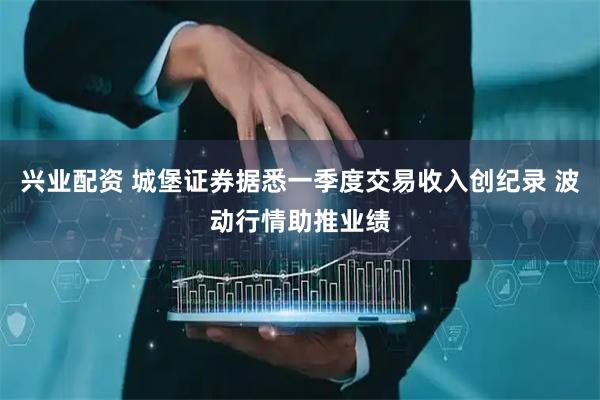 兴业配资 城堡证券据悉一季度交易收入创纪录 波动行情助推业绩