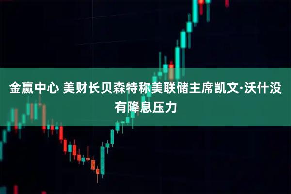 金赢中心 美财长贝森特称美联储主席凯文·沃什没有降息压力