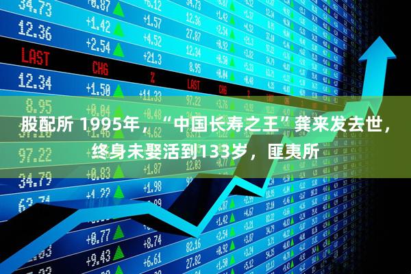 股配所 1995年,“中国长寿之王”龚来发去世,终身未娶活到133岁,匪夷所