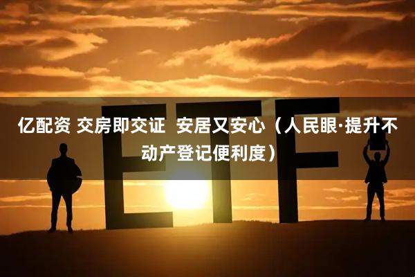 亿配资 交房即交证  安居又安心（人民眼·提升不动产登记便利度）