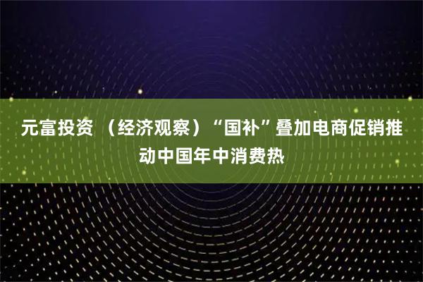 元富投资 （经济观察）“国补”叠加电商促销推动中国年中消费热