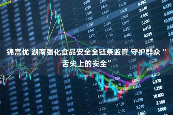 锦富优 湖南强化食品安全全链条监管 守护群众“舌尖上的安全”