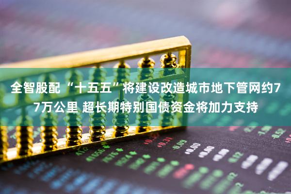 全智股配 “十五五”将建设改造城市地下管网约77万公里 超长期特别国债资金将加力支持