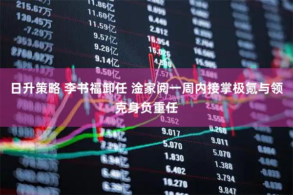 日升策略 李书福卸任 淦家阅一周内接掌极氪与领克身负重任