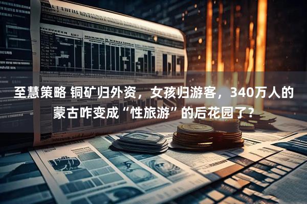至慧策略 铜矿归外资，女孩归游客，340万人的蒙古咋变成“性旅游”的后花园了？