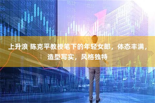 上升浪 陈克平教授笔下的年轻女郎，体态丰满，造型写实，风格独特