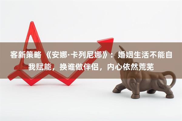 客新策略 《安娜·卡列尼娜》：婚姻生活不能自我赋能，换谁做伴侣，内心依然荒芜