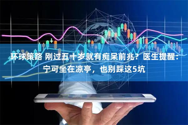 环球策路 刚过五十岁就有痴呆前兆？医生提醒：宁可坐在凉亭，也别踩这5坑