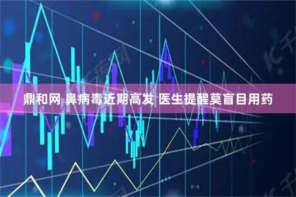 鼎和网 鼻病毒近期高发 医生提醒莫盲目用药