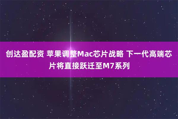 创达盈配资 苹果调整Mac芯片战略 下一代高端芯片将直接跃迁至M7系列