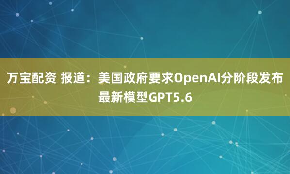 万宝配资 报道：美国政府要求OpenAI分阶段发布最新模型GPT5.6