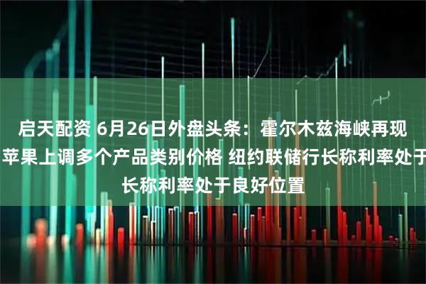 启天配资 6月26日外盘头条:霍尔木兹海峡再现安全风险 苹果上调多个产品类别价格 纽约联储行长称利率处于良好位置