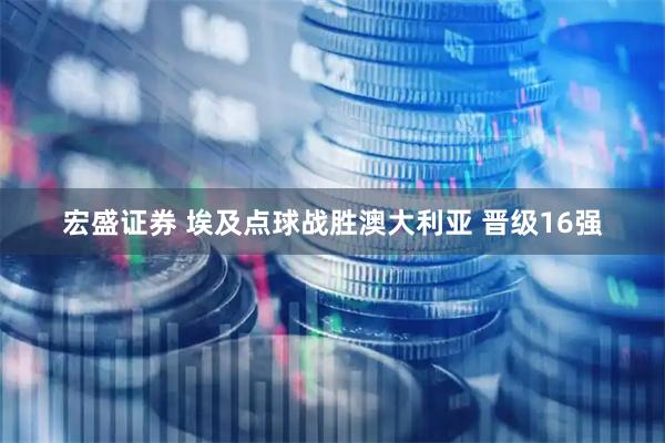 宏盛证券 埃及点球战胜澳大利亚 晋级16强