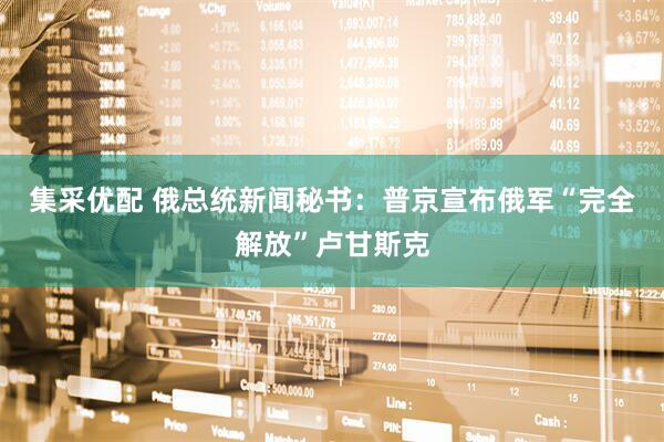 集采优配 俄总统新闻秘书：普京宣布俄军“完全解放”卢甘斯克