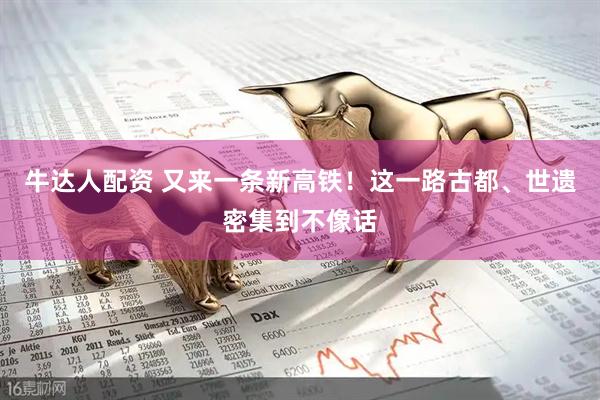 牛达人配资 又来一条新高铁！这一路古都、世遗密集到不像话