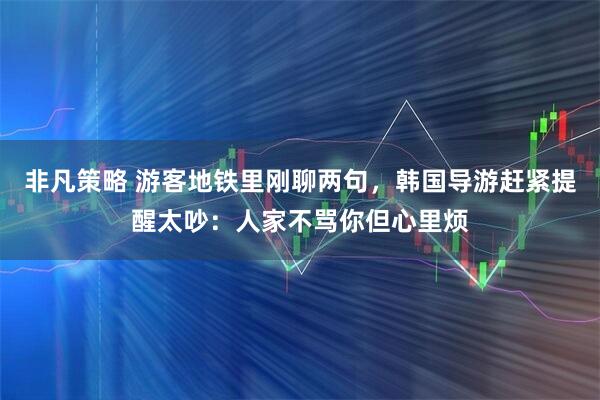 非凡策略 游客地铁里刚聊两句，韩国导游赶紧提醒太吵：人家不骂你但心里烦