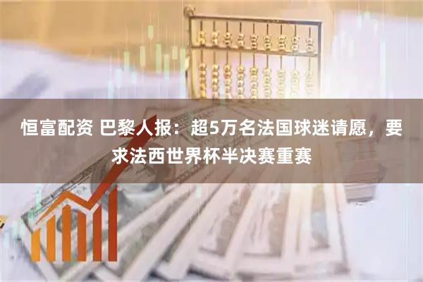 恒富配资 巴黎人报：超5万名法国球迷请愿，要求法西世界杯半决赛重赛