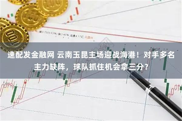 速配发金融网 云南玉昆主场迎战海港！对手多名主力缺阵，球队抓住机会拿三分？