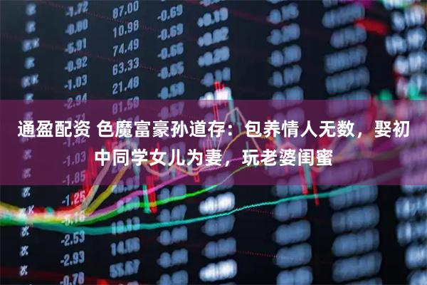 通盈配资 色魔富豪孙道存：包养情人无数，娶初中同学女儿为妻，玩老婆闺蜜