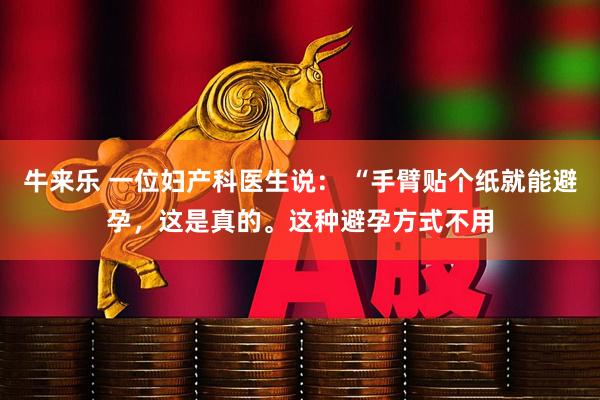 牛来乐 一位妇产科医生说： “手臂贴个纸就能避孕，这是真的。这种避孕方式不用