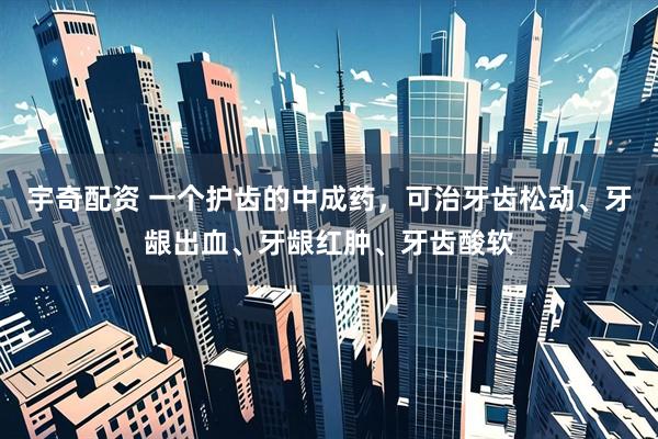 宇奇配资 一个护齿的中成药,可治牙齿松动、牙龈出血、牙龈红肿、牙齿酸软