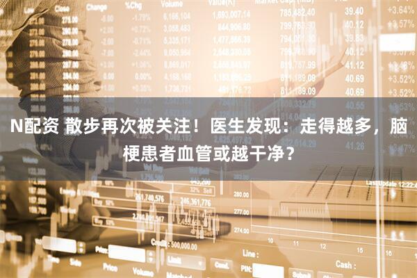 N配资 散步再次被关注！医生发现：走得越多，脑梗患者血管或越干净？
