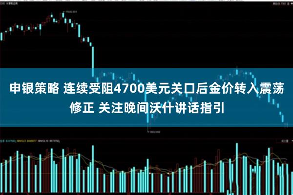 申银策略 连续受阻4700美元关口后金价转入震荡修正 关注晚间沃什讲话指引