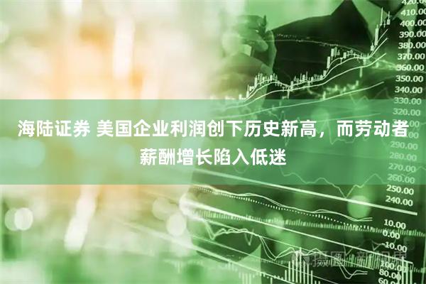 海陆证券 美国企业利润创下历史新高，而劳动者薪酬增长陷入低迷