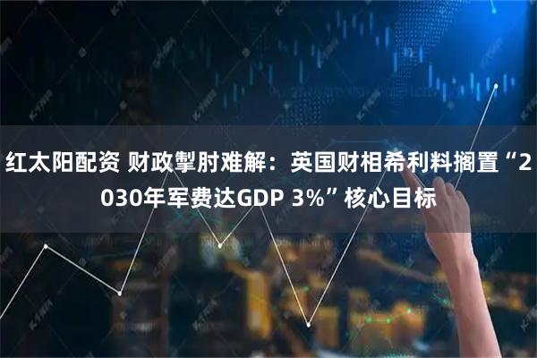 红太阳配资 财政掣肘难解：英国财相希利料搁置“2030年军费达GDP 3%”核心目标