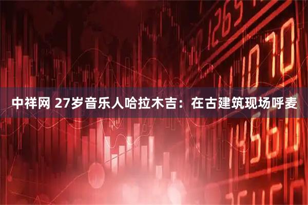 中祥网 27岁音乐人哈拉木吉：在古建筑现场呼麦