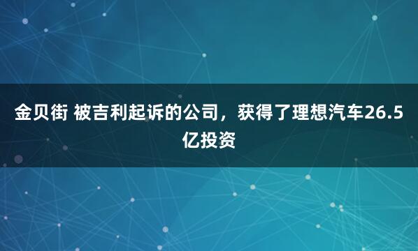 金贝街 被吉利起诉的公司，获得了理想汽车26.5亿投资